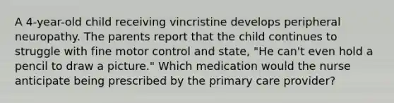 A 4-year-old child receiving vincristine develops peripheral neuropathy. The parents report that the child continues to struggle with fine motor control and state, "He can't even hold a pencil to draw a picture." Which medication would the nurse anticipate being prescribed by the primary care provider?