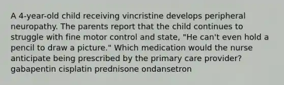 A 4-year-old child receiving vincristine develops peripheral neuropathy. The parents report that the child continues to struggle with fine motor control and state, "He can't even hold a pencil to draw a picture." Which medication would the nurse anticipate being prescribed by the primary care provider? gabapentin cisplatin prednisone ondansetron