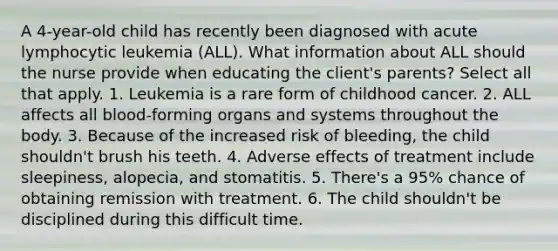 A 4-year-old child has recently been diagnosed with acute lymphocytic leukemia (ALL). What information about ALL should the nurse provide when educating the client's parents? Select all that apply. 1. Leukemia is a rare form of childhood cancer. 2. ALL affects all blood-forming organs and systems throughout the body. 3. Because of the increased risk of bleeding, the child shouldn't brush his teeth. 4. Adverse effects of treatment include sleepiness, alopecia, and stomatitis. 5. There's a 95% chance of obtaining remission with treatment. 6. The child shouldn't be disciplined during this difficult time.