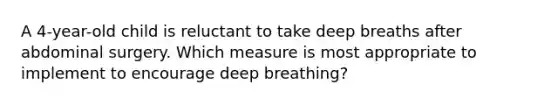 A 4-year-old child is reluctant to take deep breaths after abdominal surgery. Which measure is most appropriate to implement to encourage deep breathing?