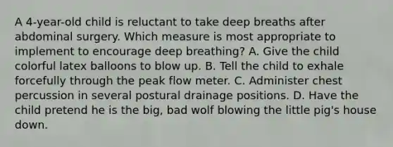 A 4-year-old child is reluctant to take deep breaths after abdominal surgery. Which measure is most appropriate to implement to encourage deep breathing? A. Give the child colorful latex balloons to blow up. B. Tell the child to exhale forcefully through the peak flow meter. C. Administer chest percussion in several postural drainage positions. D. Have the child pretend he is the big, bad wolf blowing the little pig's house down.