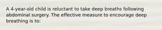 A 4-year-old child is reluctant to take deep breaths following abdominal surgery. The effective measure to encourage deep breathing is to: