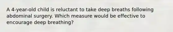 A 4-year-old child is reluctant to take deep breaths following abdominal surgery. Which measure would be effective to encourage deep breathing?