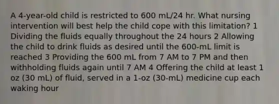 A 4-year-old child is restricted to 600 mL/24 hr. What nursing intervention will best help the child cope with this limitation? 1 Dividing the fluids equally throughout the 24 hours 2 Allowing the child to drink fluids as desired until the 600-mL limit is reached 3 Providing the 600 mL from 7 AM to 7 PM and then withholding fluids again until 7 AM 4 Offering the child at least 1 oz (30 mL) of fluid, served in a 1-oz (30-mL) medicine cup each waking hour