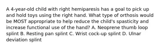 A 4-year-old child with right hemiparesis has a goal to pick up and hold toys using the right hand. What type of orthosis would be MOST appropriate to help reduce the child's spasticity and increase functional use of the hand? A. Neoprene thumb loop splint B. Resting pan splint C. Wrist cock-up splint D. Ulnar deviation splint