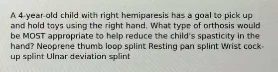 A 4-year-old child with right hemiparesis has a goal to pick up and hold toys using the right hand. What type of orthosis would be MOST appropriate to help reduce the child's spasticity in the hand? Neoprene thumb loop splint Resting pan splint Wrist cock-up splint Ulnar deviation splint