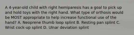 A 4-year-old child with right hemiparesis has a goal to pick up and hold toys with the right hand. What type of orthosis would be MOST appropriate to help increase functional use of the hand? A. Neoprene thumb loop splint B. Resting pan splint C. Wrist cock-up splint D. Ulnar deviation splint