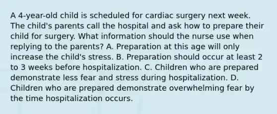 A 4-year-old child is scheduled for cardiac surgery next week. The child's parents call the hospital and ask how to prepare their child for surgery. What information should the nurse use when replying to the parents? A. Preparation at this age will only increase the child's stress. B. Preparation should occur at least 2 to 3 weeks before hospitalization. C. Children who are prepared demonstrate less fear and stress during hospitalization. D. Children who are prepared demonstrate overwhelming fear by the time hospitalization occurs.