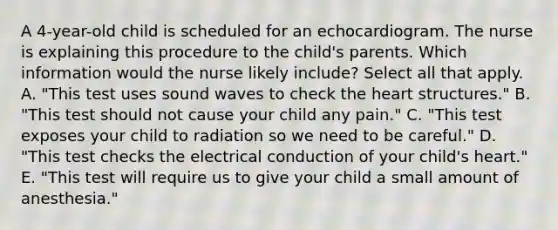 A 4-year-old child is scheduled for an echocardiogram. The nurse is explaining this procedure to the child's parents. Which information would the nurse likely include? Select all that apply. A. "This test uses sound waves to check the heart structures." B. "This test should not cause your child any pain." C. "This test exposes your child to radiation so we need to be careful." D. "This test checks the electrical conduction of your child's heart." E. "This test will require us to give your child a small amount of anesthesia."