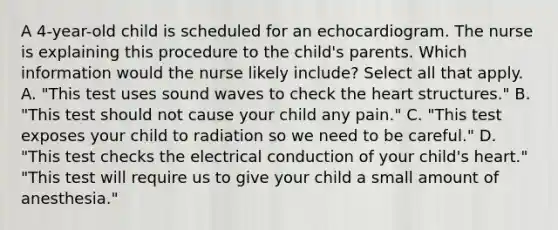 A 4-year-old child is scheduled for an echocardiogram. The nurse is explaining this procedure to the child's parents. Which information would the nurse likely include? Select all that apply. A. "This test uses sound waves to check the heart structures." B. "This test should not cause your child any pain." C. "This test exposes your child to radiation so we need to be careful." D. "This test checks the electrical conduction of your child's heart." "This test will require us to give your child a small amount of anesthesia."