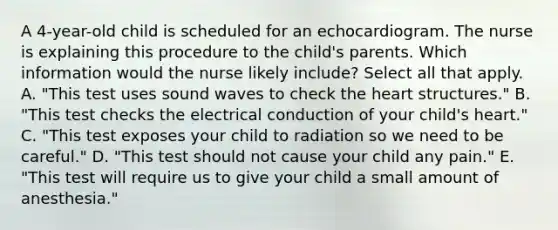 A 4-year-old child is scheduled for an echocardiogram. The nurse is explaining this procedure to the child's parents. Which information would the nurse likely include? Select all that apply. A. "This test uses sound waves to check the heart structures." B. "This test checks the electrical conduction of your child's heart." C. "This test exposes your child to radiation so we need to be careful." D. "This test should not cause your child any pain." E. "This test will require us to give your child a small amount of anesthesia."