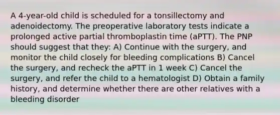 A 4-year-old child is scheduled for a tonsillectomy and adenoidectomy. The preoperative laboratory tests indicate a prolonged active partial thromboplastin time (aPTT). The PNP should suggest that they: A) Continue with the surgery, and monitor the child closely for bleeding complications B) Cancel the surgery, and recheck the aPTT in 1 week C) Cancel the surgery, and refer the child to a hematologist D) Obtain a family history, and determine whether there are other relatives with a bleeding disorder