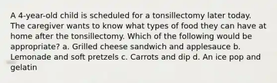 A 4-year-old child is scheduled for a tonsillectomy later today. The caregiver wants to know what types of food they can have at home after the tonsillectomy. Which of the following would be appropriate? a. Grilled cheese sandwich and applesauce b. Lemonade and soft pretzels c. Carrots and dip d. An ice pop and gelatin