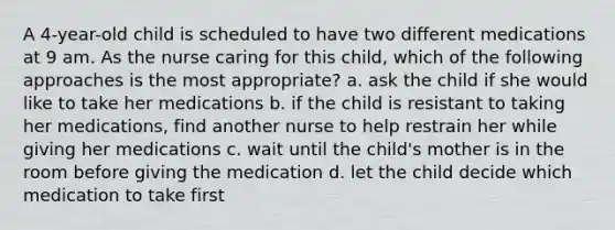 A 4-year-old child is scheduled to have two different medications at 9 am. As the nurse caring for this child, which of the following approaches is the most appropriate? a. ask the child if she would like to take her medications b. if the child is resistant to taking her medications, find another nurse to help restrain her while giving her medications c. wait until the child's mother is in the room before giving the medication d. let the child decide which medication to take first