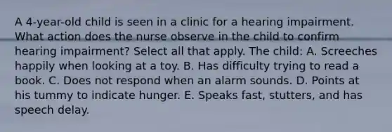 A 4-year-old child is seen in a clinic for a hearing impairment. What action does the nurse observe in the child to confirm hearing impairment? Select all that apply. The child: A. Screeches happily when looking at a toy. B. Has difficulty trying to read a book. C. Does not respond when an alarm sounds. D. Points at his tummy to indicate hunger. E. Speaks fast, stutters, and has speech delay.