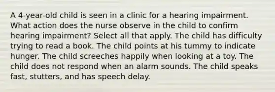 A 4-year-old child is seen in a clinic for a hearing impairment. What action does the nurse observe in the child to confirm hearing impairment? Select all that apply. The child has difficulty trying to read a book. The child points at his tummy to indicate hunger. The child screeches happily when looking at a toy. The child does not respond when an alarm sounds. The child speaks fast, stutters, and has speech delay.