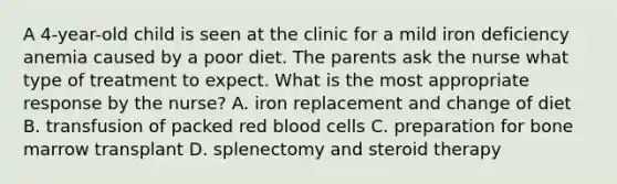 A 4-year-old child is seen at the clinic for a mild iron deficiency anemia caused by a poor diet. The parents ask the nurse what type of treatment to expect. What is the most appropriate response by the nurse? A. iron replacement and change of diet B. transfusion of packed red blood cells C. preparation for bone marrow transplant D. splenectomy and steroid therapy