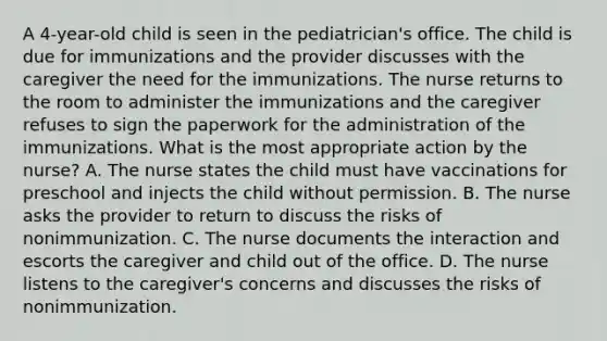 A 4-year-old child is seen in the pediatrician's office. The child is due for immunizations and the provider discusses with the caregiver the need for the immunizations. The nurse returns to the room to administer the immunizations and the caregiver refuses to sign the paperwork for the administration of the immunizations. What is the most appropriate action by the nurse? A. The nurse states the child must have vaccinations for preschool and injects the child without permission. B. The nurse asks the provider to return to discuss the risks of nonimmunization. C. The nurse documents the interaction and escorts the caregiver and child out of the office. D. The nurse listens to the caregiver's concerns and discusses the risks of nonimmunization.