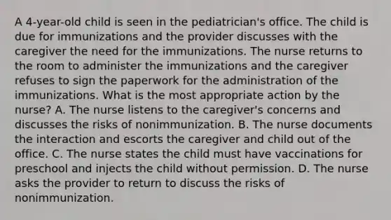 A 4-year-old child is seen in the pediatrician's office. The child is due for immunizations and the provider discusses with the caregiver the need for the immunizations. The nurse returns to the room to administer the immunizations and the caregiver refuses to sign the paperwork for the administration of the immunizations. What is the most appropriate action by the nurse? A. The nurse listens to the caregiver's concerns and discusses the risks of nonimmunization. B. The nurse documents the interaction and escorts the caregiver and child out of the office. C. The nurse states the child must have vaccinations for preschool and injects the child without permission. D. The nurse asks the provider to return to discuss the risks of nonimmunization.