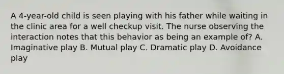 A 4-year-old child is seen playing with his father while waiting in the clinic area for a well checkup visit. The nurse observing the interaction notes that this behavior as being an example of? A. Imaginative play B. Mutual play C. Dramatic play D. Avoidance play