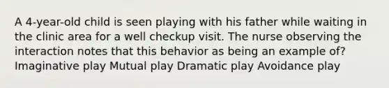 A 4-year-old child is seen playing with his father while waiting in the clinic area for a well checkup visit. The nurse observing the interaction notes that this behavior as being an example of? Imaginative play Mutual play Dramatic play Avoidance play