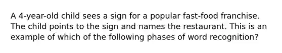 A 4-year-old child sees a sign for a popular fast-food franchise. The child points to the sign and names the restaurant. This is an example of which of the following phases of word recognition?