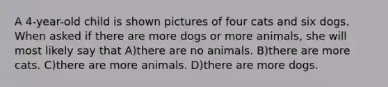 A 4-year-old child is shown pictures of four cats and six dogs. When asked if there are more dogs or more animals, she will most likely say that A)there are no animals. B)there are more cats. C)there are more animals. D)there are more dogs.