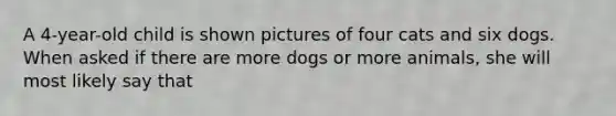 A 4-year-old child is shown pictures of four cats and six dogs. When asked if there are more dogs or more animals, she will most likely say that