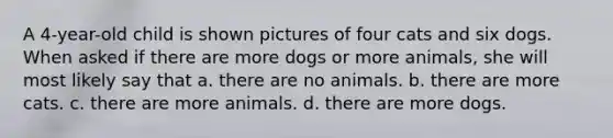 A 4-year-old child is shown pictures of four cats and six dogs. When asked if there are more dogs or more animals, she will most likely say that a. there are no animals. b. there are more cats. c. there are more animals. d. there are more dogs.