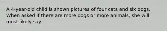 A 4-year-old child is shown pictures of four cats and six dogs. When asked if there are more dogs or more animals, she will most likely say