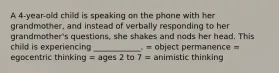 A 4-year-old child is speaking on the phone with her grandmother, and instead of verbally responding to her grandmother's questions, she shakes and nods her head. This child is experiencing ____________. = object permanence = egocentric thinking = ages 2 to 7 = animistic thinking