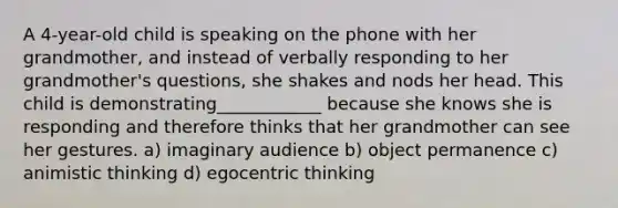 A 4-year-old child is speaking on the phone with her grandmother, and instead of verbally responding to her grandmother's questions, she shakes and nods her head. This child is demonstrating____________ because she knows she is responding and therefore thinks that her grandmother can see her gestures. a) imaginary audience b) object permanence c) animistic thinking d) egocentric thinking