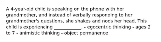 A 4-year-old child is speaking on the phone with her grandmother, and instead of verbally responding to her grandmother's questions, she shakes and nods her head. This child is experiencing ____________. - egocentric thinking - ages 2 to 7 - animistic thinking - object permanence