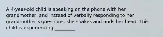 A 4-year-old child is speaking on the phone with her grandmother, and instead of verbally responding to her grandmother's questions, she shakes and nods her head. This child is experiencing _________.