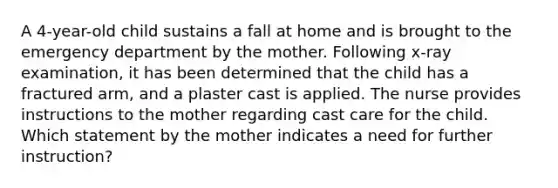 A 4-year-old child sustains a fall at home and is brought to the emergency department by the mother. Following x-ray examination, it has been determined that the child has a fractured arm, and a plaster cast is applied. The nurse provides instructions to the mother regarding cast care for the child. Which statement by the mother indicates a need for further instruction?