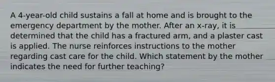 A 4-year-old child sustains a fall at home and is brought to the emergency department by the mother. After an x-ray, it is determined that the child has a fractured arm, and a plaster cast is applied. The nurse reinforces instructions to the mother regarding cast care for the child. Which statement by the mother indicates the need for further teaching?