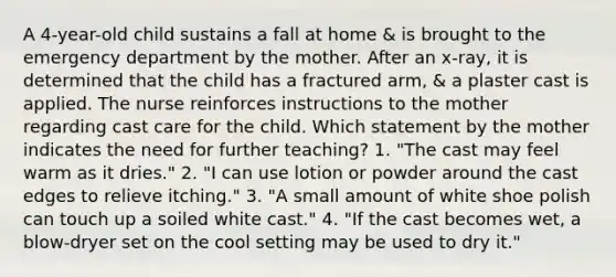 A 4-year-old child sustains a fall at home & is brought to the emergency department by the mother. After an x-ray, it is determined that the child has a fractured arm, & a plaster cast is applied. The nurse reinforces instructions to the mother regarding cast care for the child. Which statement by the mother indicates the need for further teaching? 1. "The cast may feel warm as it dries." 2. "I can use lotion or powder around the cast edges to relieve itching." 3. "A small amount of white shoe polish can touch up a soiled white cast." 4. "If the cast becomes wet, a blow-dryer set on the cool setting may be used to dry it."