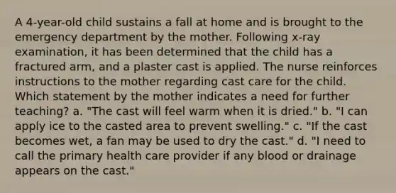 A 4-year-old child sustains a fall at home and is brought to the emergency department by the mother. Following x-ray examination, it has been determined that the child has a fractured arm, and a plaster cast is applied. The nurse reinforces instructions to the mother regarding cast care for the child. Which statement by the mother indicates a need for further teaching? a. "The cast will feel warm when it is dried." b. "I can apply ice to the casted area to prevent swelling." c. "If the cast becomes wet, a fan may be used to dry the cast." d. "I need to call the primary health care provider if any blood or drainage appears on the cast."