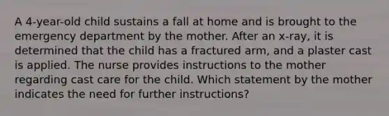 A 4-year-old child sustains a fall at home and is brought to the emergency department by the mother. After an x-ray, it is determined that the child has a fractured arm, and a plaster cast is applied. The nurse provides instructions to the mother regarding cast care for the child. Which statement by the mother indicates the need for further instructions?