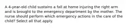 A 4-year-old child sustains a fall at home injuring the right arm and is brought to the emergency department by the mother. The nurse should perform which emergency actions in the care of the child? Select all that apply.