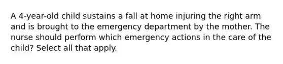 A 4-year-old child sustains a fall at home injuring the right arm and is brought to the emergency department by the mother. The nurse should perform which emergency actions in the care of the child? Select all that apply.