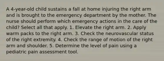 A 4-year-old child sustains a fall at home injuring the right arm and is brought to the emergency department by the mother. The nurse should perform which emergency actions in the care of the child? Select all that apply. 1. Elevate the right arm. 2. Apply warm packs to the right arm. 3. Check the neurovascular status of the right extremity. 4. Check the range of motion of the right arm and shoulder. 5. Determine the level of pain using a pediatric pain assessment tool.