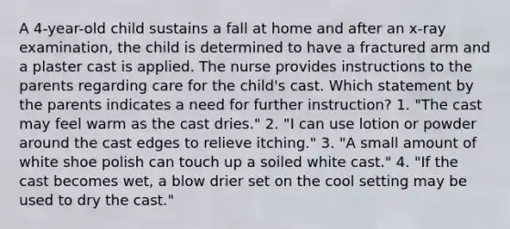 A 4-year-old child sustains a fall at home and after an x-ray examination, the child is determined to have a fractured arm and a plaster cast is applied. The nurse provides instructions to the parents regarding care for the child's cast. Which statement by the parents indicates a need for further instruction? 1. "The cast may feel warm as the cast dries." 2. "I can use lotion or powder around the cast edges to relieve itching." 3. "A small amount of white shoe polish can touch up a soiled white cast." 4. "If the cast becomes wet, a blow drier set on the cool setting may be used to dry the cast."