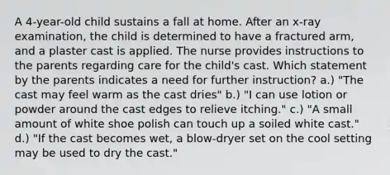 A 4-year-old child sustains a fall at home. After an x-ray examination, the child is determined to have a fractured arm, and a plaster cast is applied. The nurse provides instructions to the parents regarding care for the child's cast. Which statement by the parents indicates a need for further instruction? a.) "The cast may feel warm as the cast dries" b.) "I can use lotion or powder around the cast edges to relieve itching." c.) "A small amount of white shoe polish can touch up a soiled white cast." d.) "If the cast becomes wet, a blow-dryer set on the cool setting may be used to dry the cast."