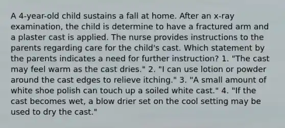 A 4-year-old child sustains a fall at home. After an x-ray examination, the child is determine to have a fractured arm and a plaster cast is applied. The nurse provides instructions to the parents regarding care for the child's cast. Which statement by the parents indicates a need for further instruction? 1. "The cast may feel warm as the cast dries." 2. "I can use lotion or powder around the cast edges to relieve itching." 3. "A small amount of white shoe polish can touch up a soiled white cast." 4. "If the cast becomes wet, a blow drier set on the cool setting may be used to dry the cast."