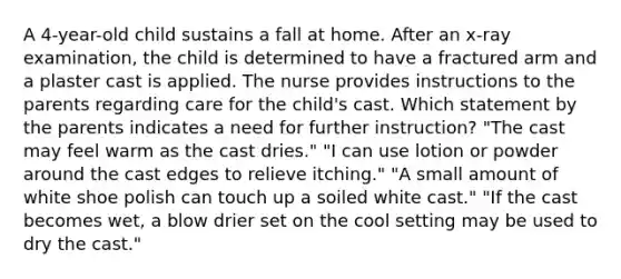 A 4-year-old child sustains a fall at home. After an x-ray examination, the child is determined to have a fractured arm and a plaster cast is applied. The nurse provides instructions to the parents regarding care for the child's cast. Which statement by the parents indicates a need for further instruction? "The cast may feel warm as the cast dries." "I can use lotion or powder around the cast edges to relieve itching." "A small amount of white shoe polish can touch up a soiled white cast." "If the cast becomes wet, a blow drier set on the cool setting may be used to dry the cast."