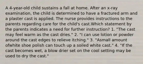 A 4-year-old child sustains a fall at home. After an x-ray examination, the child is determined to have a fractured arm and a plaster cast is applied. The nurse provides instructions to the parents regarding care for the child's cast.Which statement by the parents indicates a need for further instruction? 1. "The cast may feel warm as the cast dries." 2. "I can use lotion or powder around the cast edges to relieve itching." 3. "Asmall amount ofwhite shoe polish can touch up a soiled white cast." 4. "If the cast becomes wet, a blow drier set on the cool setting may be used to dry the cast."