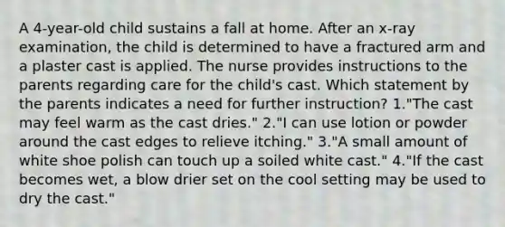 A 4-year-old child sustains a fall at home. After an x-ray examination, the child is determined to have a fractured arm and a plaster cast is applied. The nurse provides instructions to the parents regarding care for the child's cast. Which statement by the parents indicates a need for further instruction? 1."The cast may feel warm as the cast dries." 2."I can use lotion or powder around the cast edges to relieve itching." 3."A small amount of white shoe polish can touch up a soiled white cast." 4."If the cast becomes wet, a blow drier set on the cool setting may be used to dry the cast."