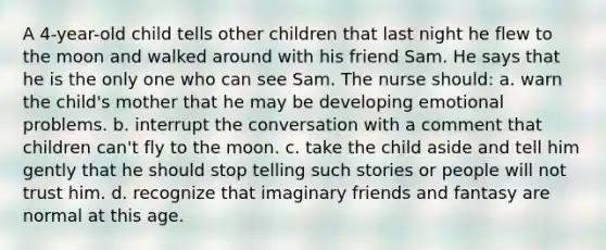 A 4-year-old child tells other children that last night he flew to the moon and walked around with his friend Sam. He says that he is the only one who can see Sam. The nurse should: a. warn the child's mother that he may be developing emotional problems. b. interrupt the conversation with a comment that children can't fly to the moon. c. take the child aside and tell him gently that he should stop telling such stories or people will not trust him. d. recognize that imaginary friends and fantasy are normal at this age.