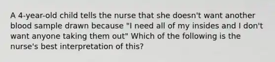 A 4-year-old child tells the nurse that she doesn't want another blood sample drawn because "I need all of my insides and I don't want anyone taking them out" Which of the following is the nurse's best interpretation of this?